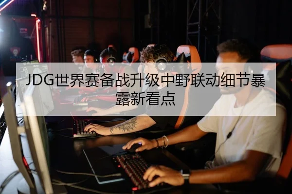 JDG世界赛备战升级中野联动细节暴露新看点