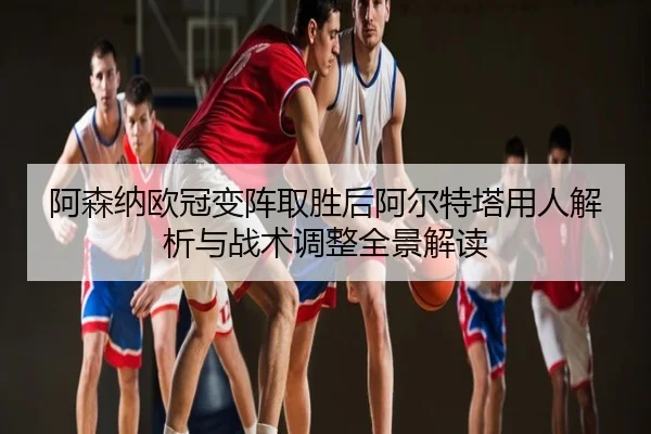 阿森纳欧冠变阵取胜后阿尔特塔用人解析与战术调整全景解读