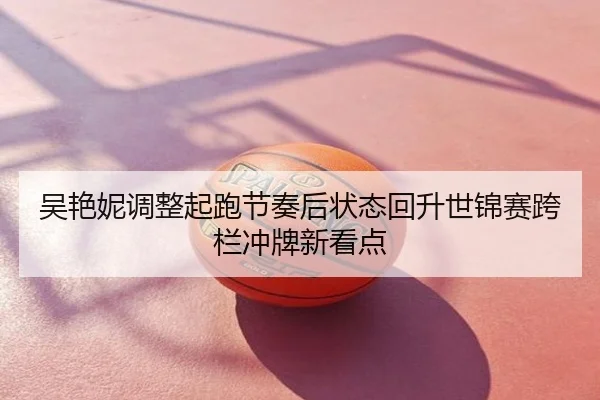 吴艳妮调整起跑节奏后状态回升世锦赛跨栏冲牌新看点