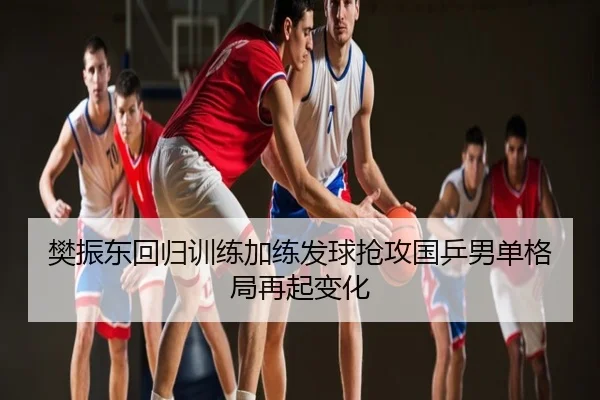 樊振东回归训练加练发球抢攻国乒男单格局再起变化